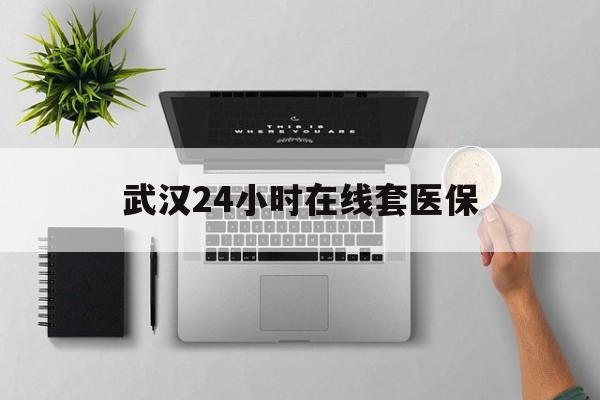 江山武汉24小时在线套医保的最新政策(2025年江山武汉24小时在线套医保微信分享)